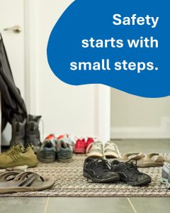 An image of scattered shoes in an entry way, causing a tripping hazard is displayed with the text, ‘safety starts with small steps.”